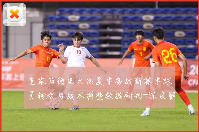 皇家马德里火热夏季备战新赛季球员转会与战术调整数据研判-深度解析