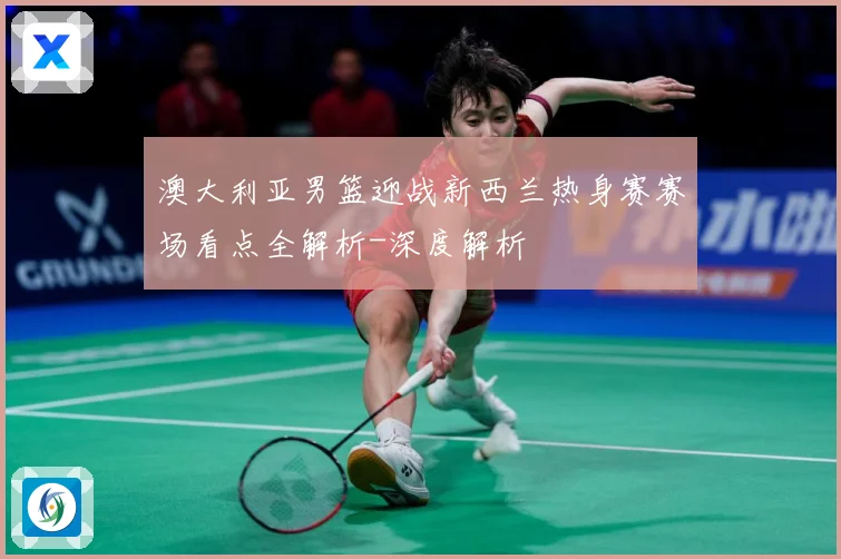 澳大利亚男篮迎战新西兰热身赛赛场看点全解析-深度解析
