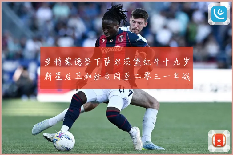 多特蒙德签下萨尔茨堡红牛十九岁新星后卫加杜合同至二零三一年战术观察-深度解析
